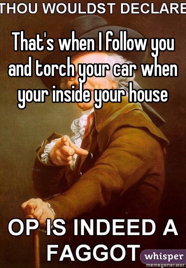 That's when I follow you and torch your car when your inside your house 