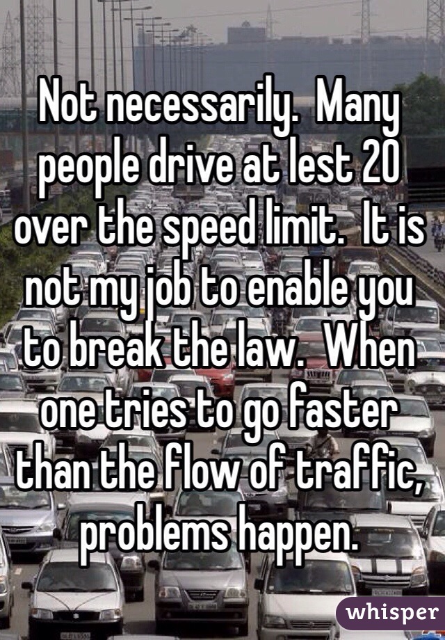 Not necessarily.  Many people drive at lest 20 over the speed limit.  It is not my job to enable you to break the law.  When one tries to go faster than the flow of traffic, problems happen.