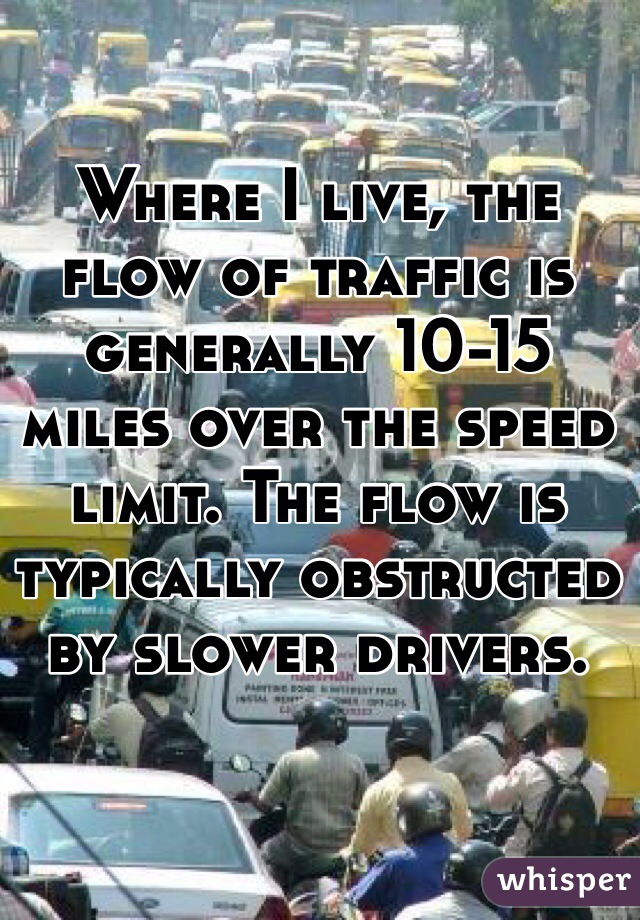 Where I live, the flow of traffic is generally 10-15 miles over the speed limit. The flow is typically obstructed by slower drivers.