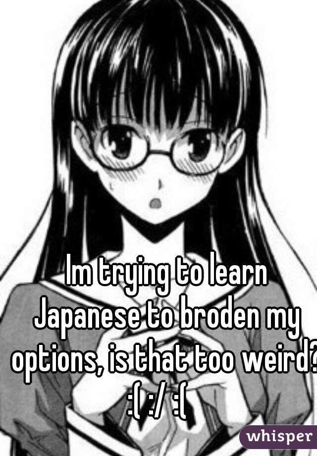  Im trying to learn Japanese to broden my options, is that too weird? :( :/ :(   