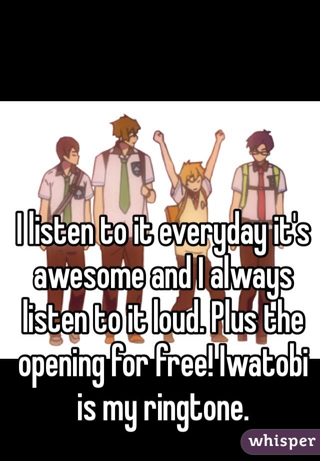 I listen to it everyday it's awesome and I always listen to it loud. Plus the opening for free! Iwatobi is my ringtone.