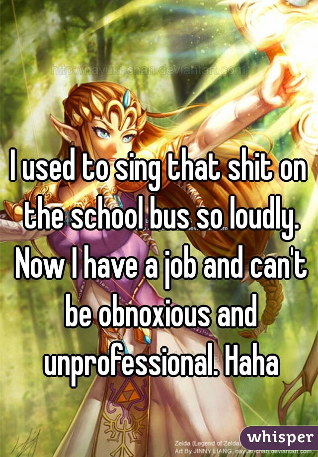 I used to sing that shit on the school bus so loudly. Now I have a job and can't be obnoxious and unprofessional. Haha