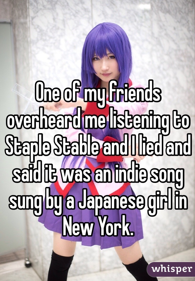 One of my friends overheard me listening to Staple Stable and I lied and said it was an indie song sung by a Japanese girl in New York. 