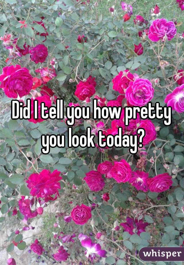 Did I tell you how pretty you look today?