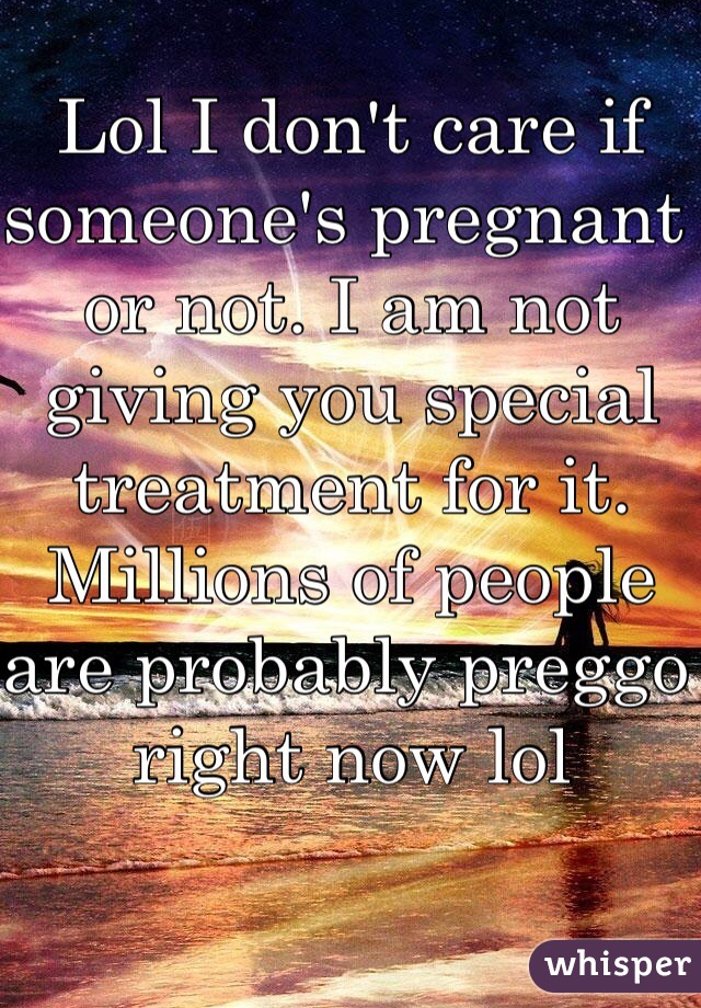 Lol I don't care if someone's pregnant or not. I am not giving you special treatment for it. Millions of people are probably preggo right now lol