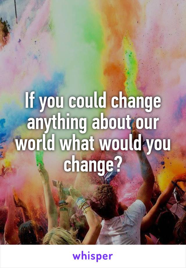 If you could change anything about our world what would you change?