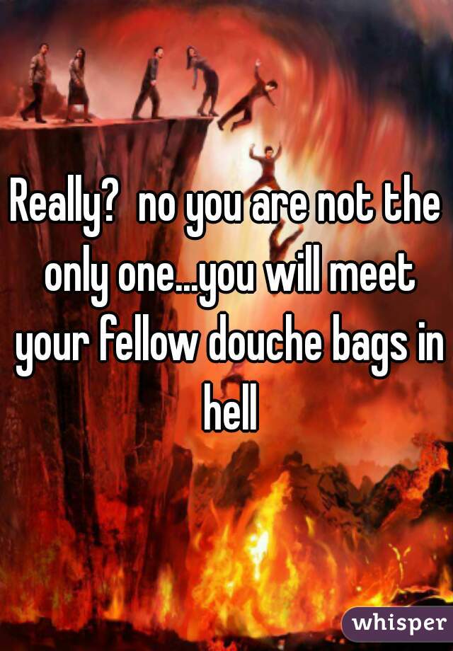 Really?  no you are not the only one...you will meet your fellow douche bags in hell