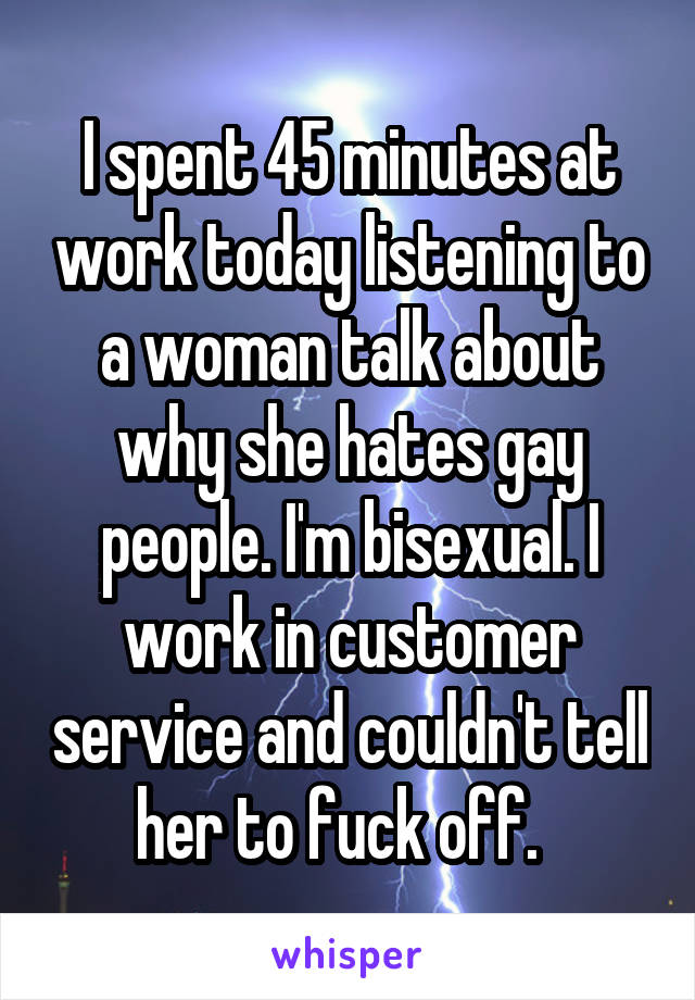 I spent 45 minutes at work today listening to a woman talk about why she hates gay people. I'm bisexual. I work in customer service and couldn't tell her to fuck off.  