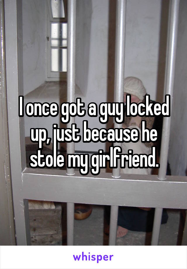 I once got a guy locked up, just because he stole my girlfriend.