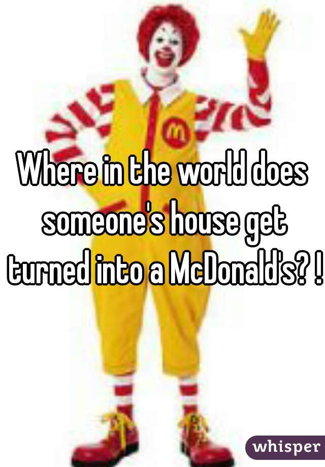Where in the world does someone's house get turned into a McDonald's? !?