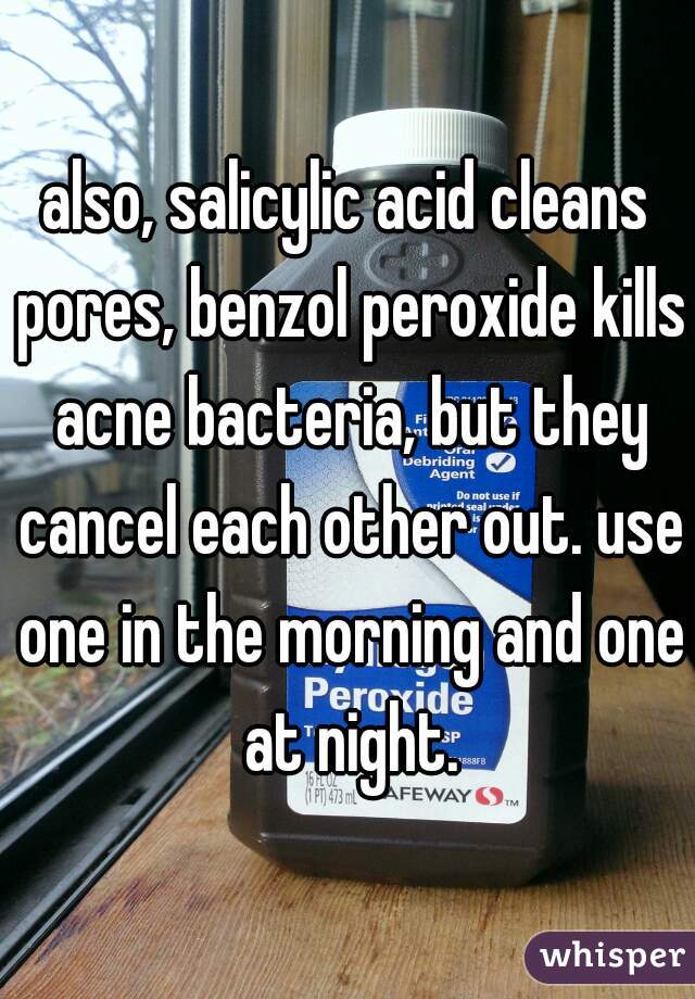 also, salicylic acid cleans pores, benzol peroxide kills acne bacteria, but they cancel each other out. use one in the morning and one at night.