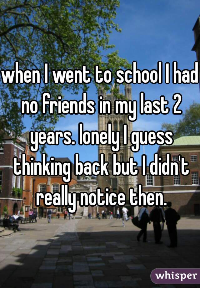 when I went to school I had no friends in my last 2 years. lonely I guess thinking back but I didn't really notice then.