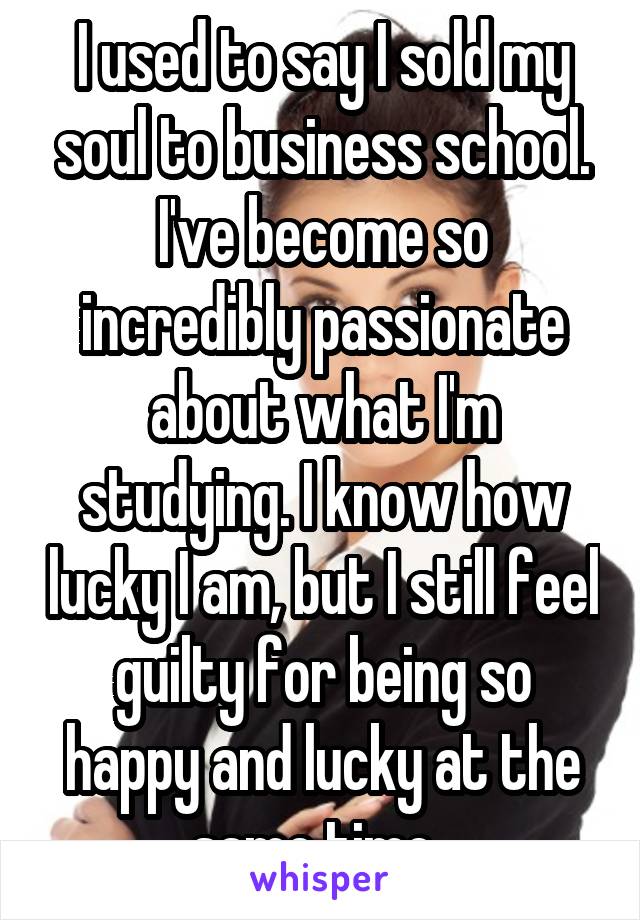 I used to say I sold my soul to business school. I've become so incredibly passionate about what I'm studying. I know how lucky I am, but I still feel guilty for being so happy and lucky at the same time. 