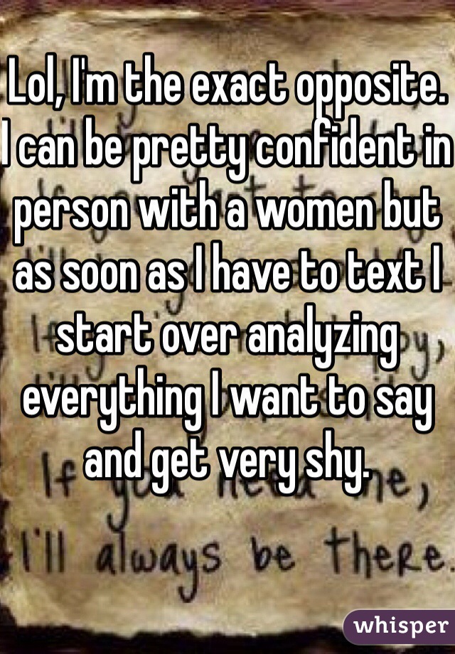 Lol, I'm the exact opposite. I can be pretty confident in person with a women but as soon as I have to text I start over analyzing everything I want to say and get very shy. 
