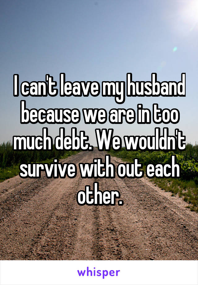 I can't leave my husband because we are in too much debt. We wouldn't survive with out each other.