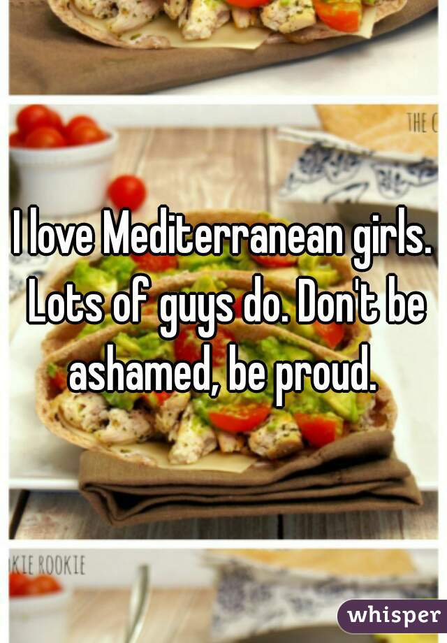 I love Mediterranean girls. Lots of guys do. Don't be ashamed, be proud. 