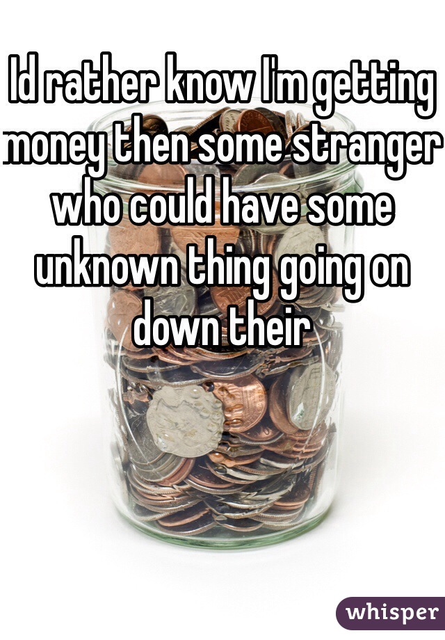Id rather know I'm getting money then some stranger who could have some unknown thing going on down their