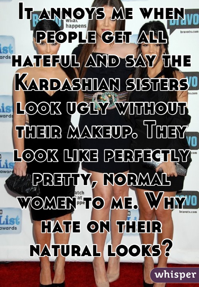 It annoys me when people get all hateful and say the Kardashian sisters look ugly without their makeup. They look like perfectly pretty, normal women to me. Why hate on their natural looks?