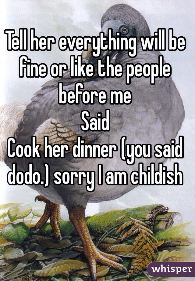 Tell her everything will be fine or like the people before me
Said
Cook her dinner (you said dodo.) sorry I am childish