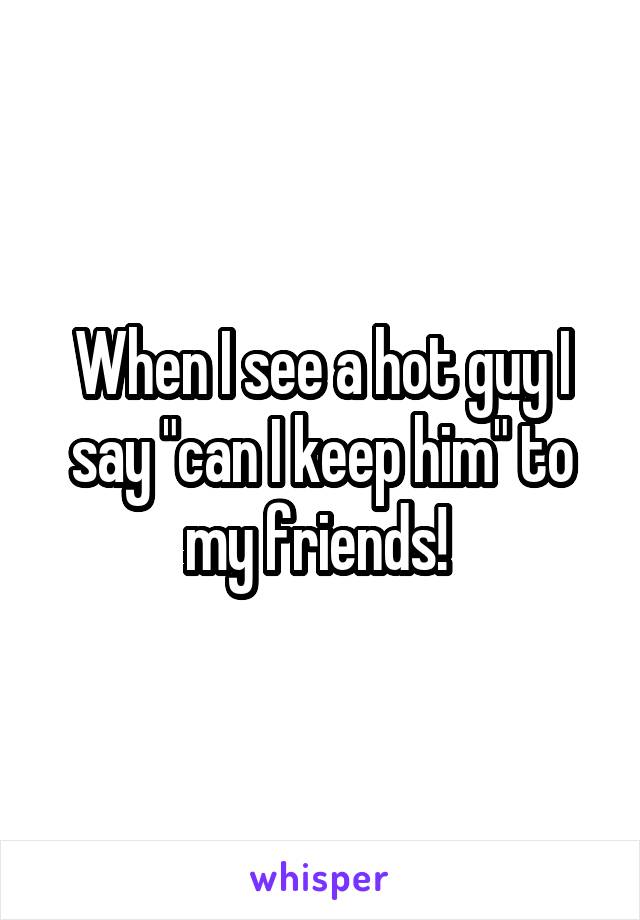 When I see a hot guy I say "can I keep him" to my friends! 