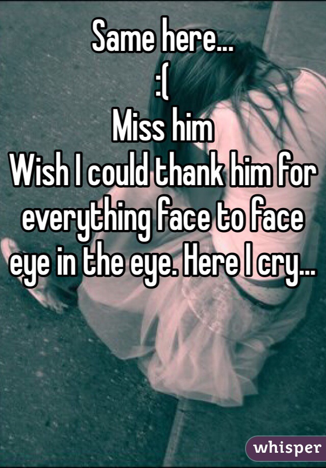 Same here... 
:( 
Miss him
Wish I could thank him for everything face to face eye in the eye. Here I cry... 