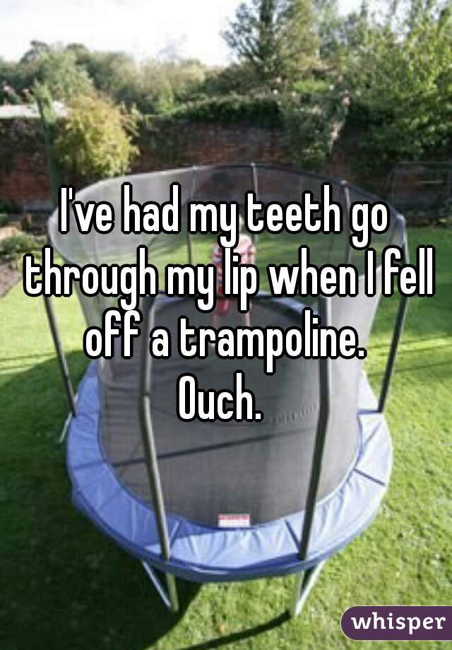I've had my teeth go through my lip when I fell off a trampoline. 
Ouch. 