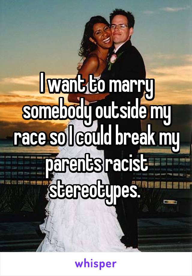 I want to marry somebody outside my race so I could break my parents racist stereotypes. 