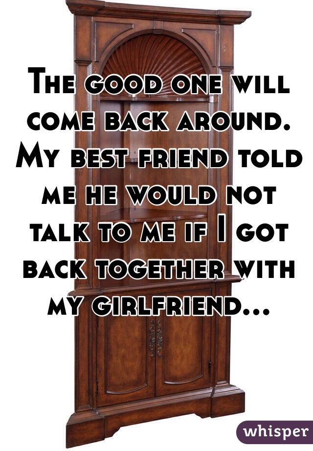 The good one will come back around. My best friend told me he would not talk to me if I got back together with my girlfriend...