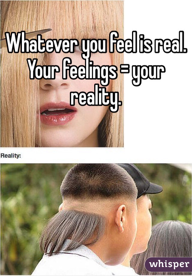 Whatever you feel is real. Your feelings = your reality. 