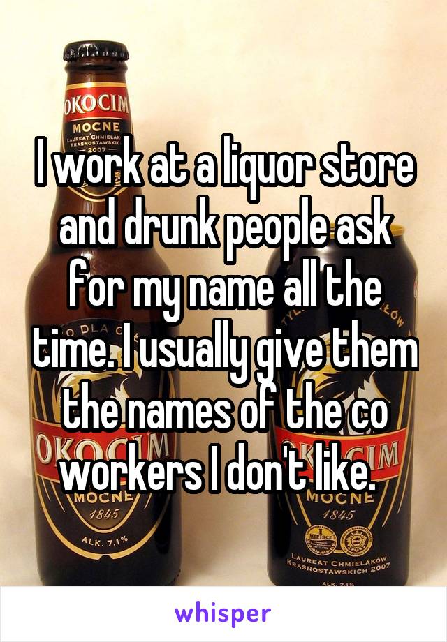 I work at a liquor store and drunk people ask for my name all the time. I usually give them the names of the co workers I don't like.  