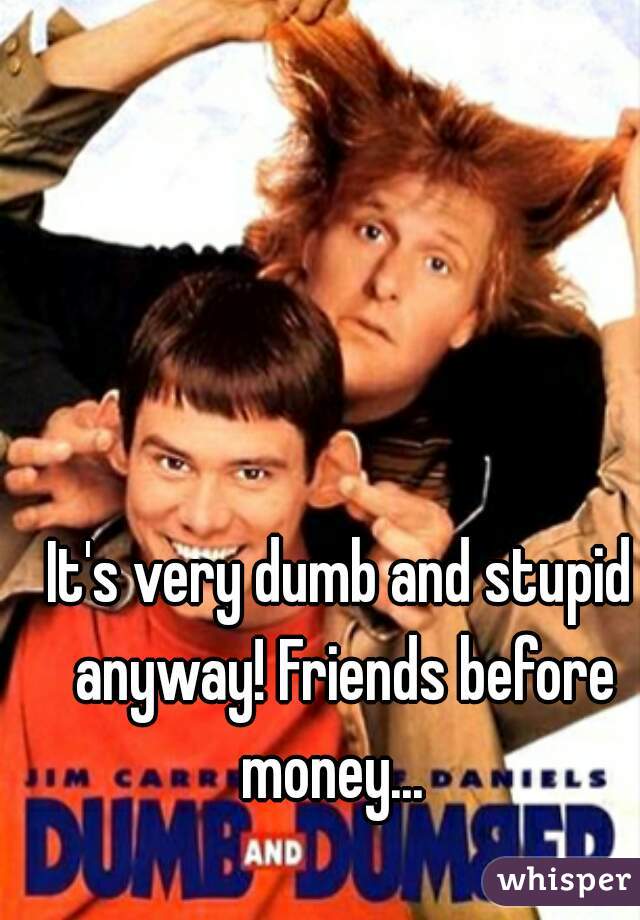 It's very dumb and stupid anyway! Friends before money...  