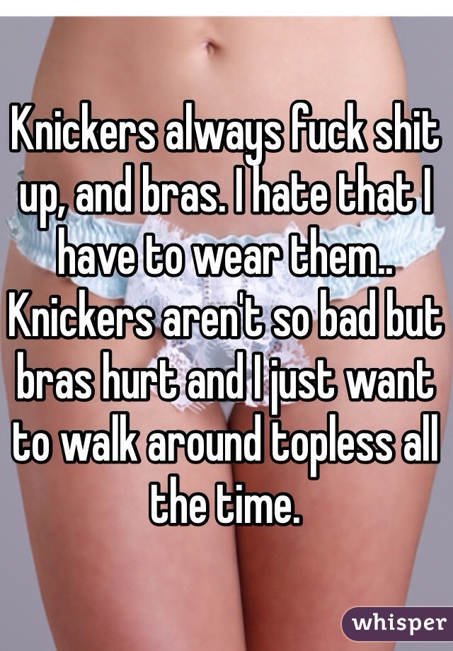Knickers always fuck shit up, and bras. I hate that I have to wear them.. Knickers aren't so bad but bras hurt and I just want to walk around topless all the time.