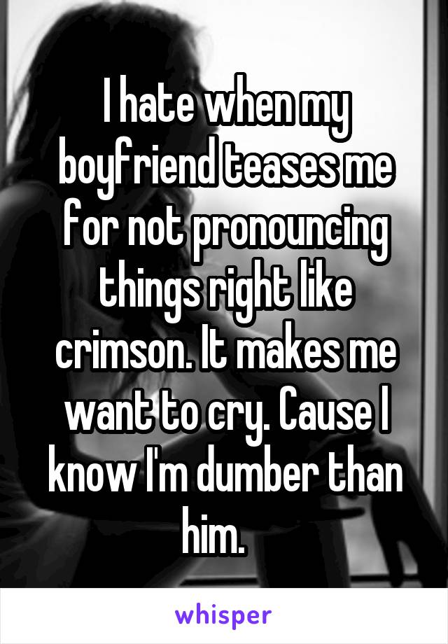 I hate when my boyfriend teases me for not pronouncing things right like crimson. It makes me want to cry. Cause I know I'm dumber than him.   