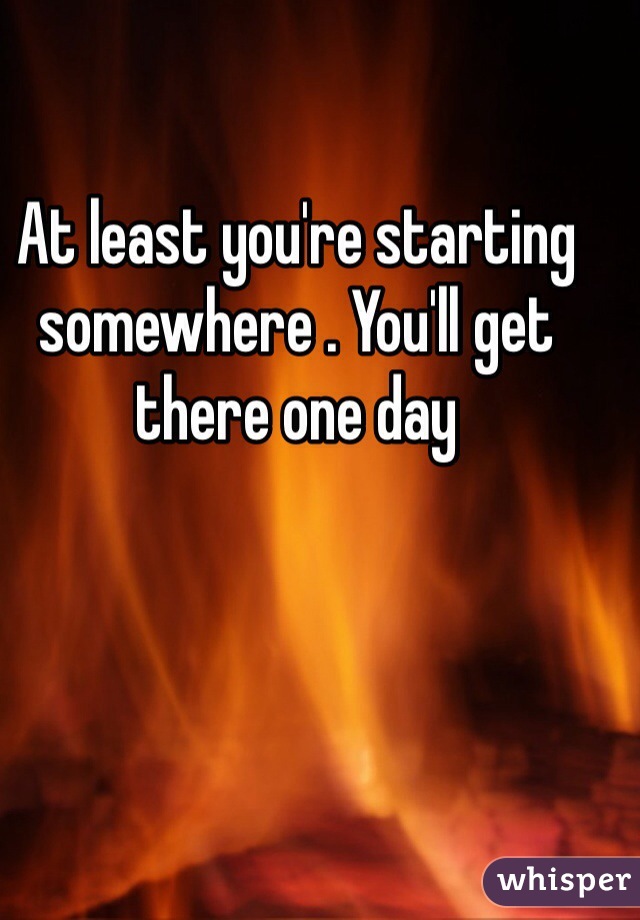 At least you're starting somewhere . You'll get there one day 