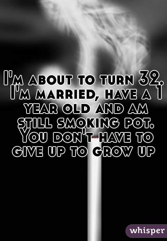 I'm about to turn 32. I'm married, have a 1 year old and am still smoking pot. You don't have to give up to grow up 