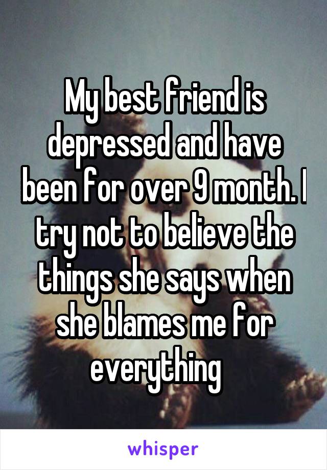 My best friend is depressed and have been for over 9 month. I try not to believe the things she says when she blames me for everything   