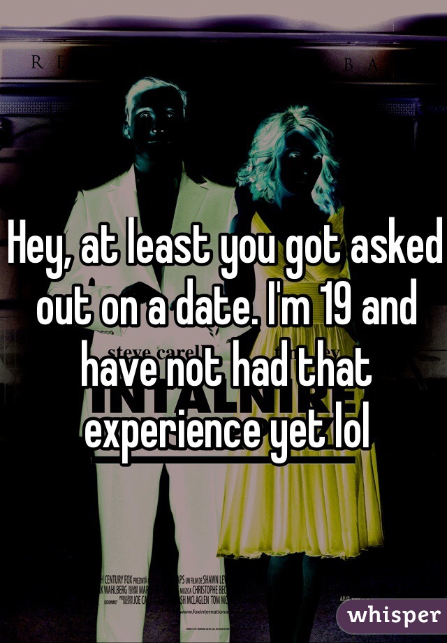 Hey, at least you got asked out on a date. I'm 19 and have not had that experience yet lol