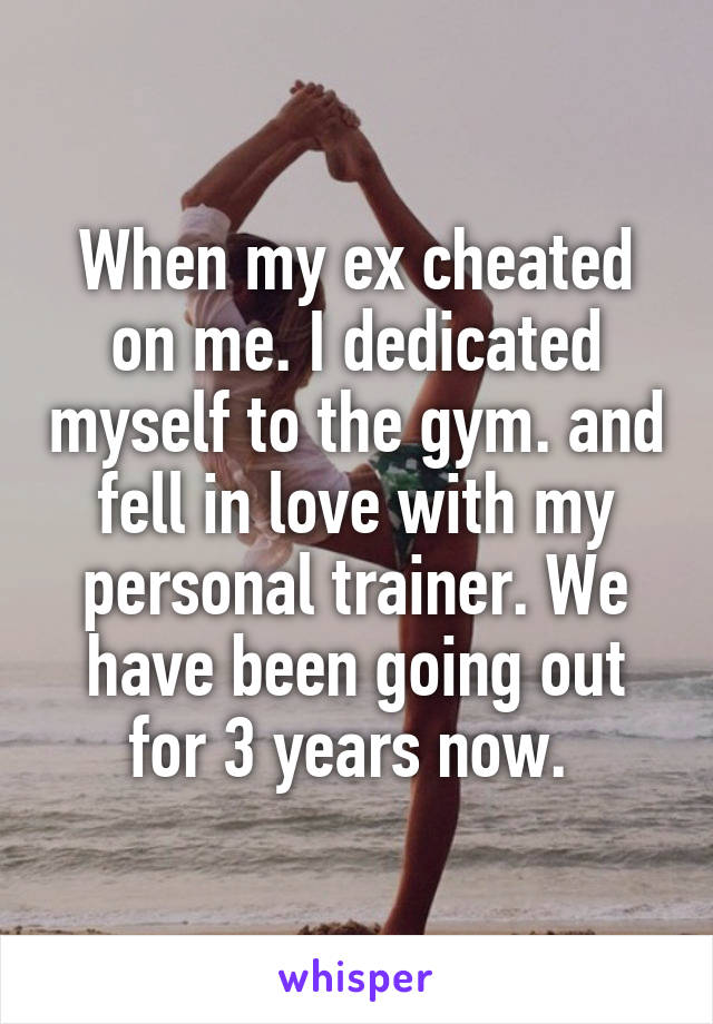 When my ex cheated on me. I dedicated myself to the gym. and fell in love with my personal trainer. We have been going out for 3 years now. 