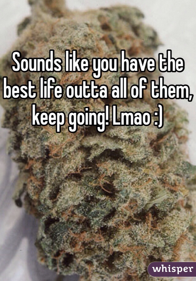 Sounds like you have the best life outta all of them, keep going! Lmao :)