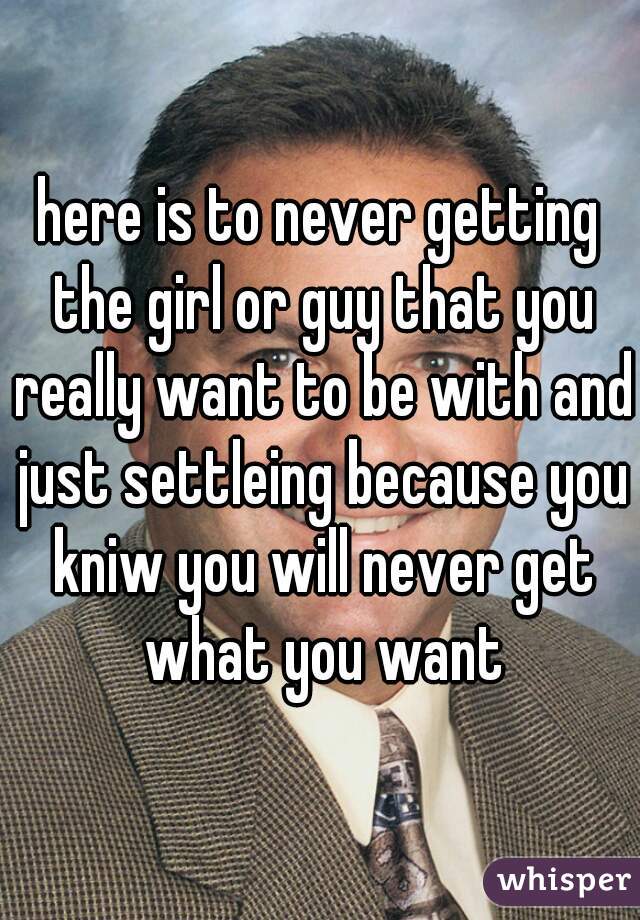 here is to never getting the girl or guy that you really want to be with and just settleing because you kniw you will never get what you want