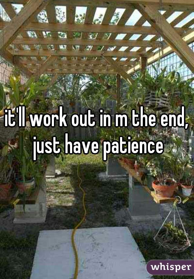 it'll work out in m the end, just have patience