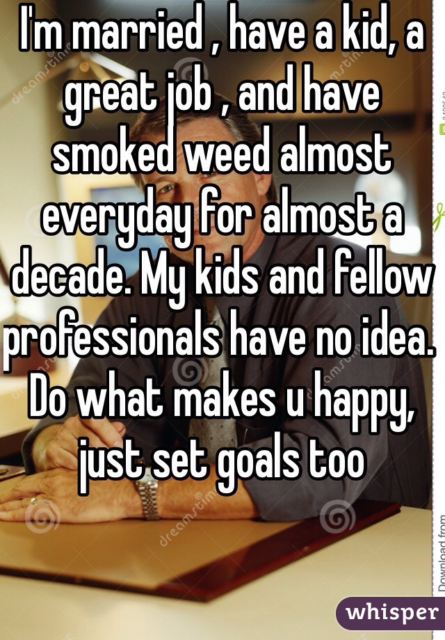 I'm married , have a kid, a great job , and have smoked weed almost everyday for almost a decade. My kids and fellow professionals have no idea. Do what makes u happy, just set goals too