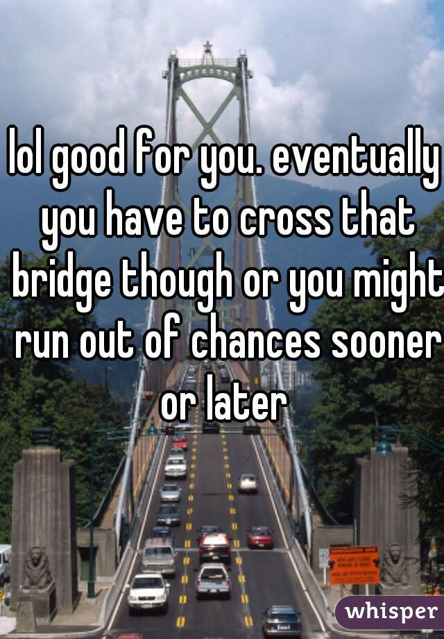 lol good for you. eventually you have to cross that bridge though or you might run out of chances sooner or later 