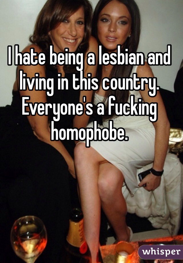 I hate being a lesbian and living in this country. Everyone's a fucking homophobe. 