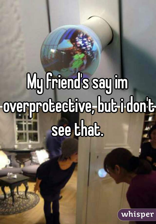 My friend's say im overprotective, but i don't see that. 