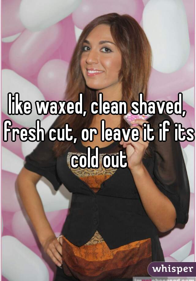 like waxed, clean shaved, fresh cut, or leave it if its cold out