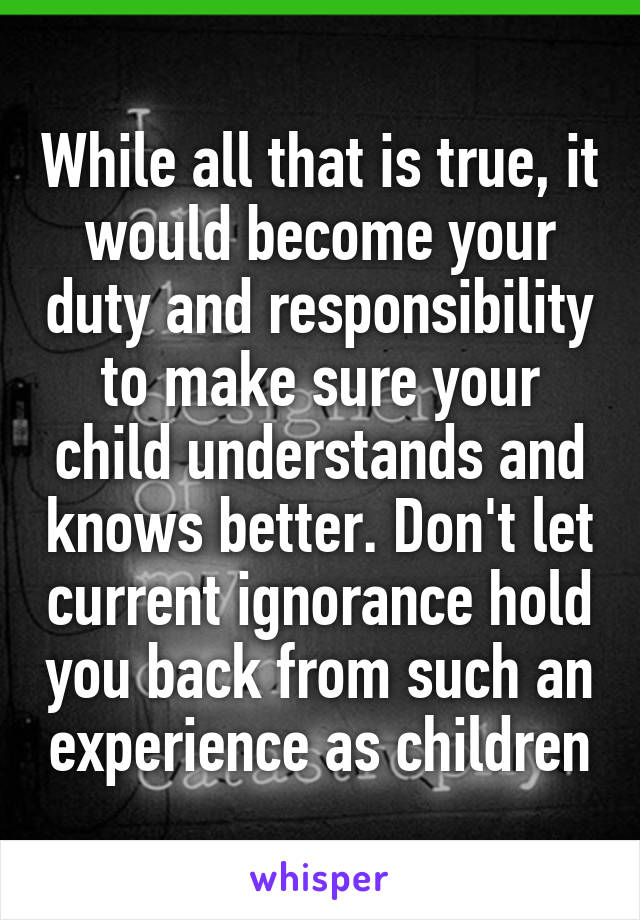 While all that is true, it would become your duty and responsibility to make sure your child understands and knows better. Don't let current ignorance hold you back from such an experience as children