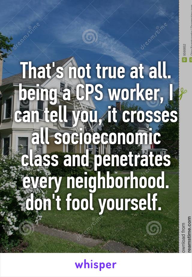 That's not true at all. being a CPS worker, I can tell you, it crosses all socioeconomic class and penetrates every neighborhood. don't fool yourself. 