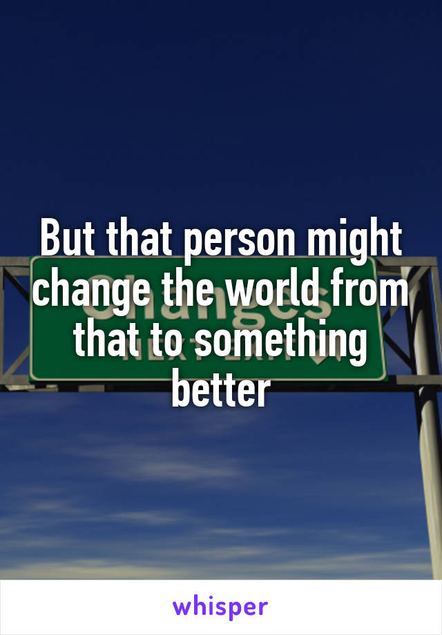 But that person might change the world from that to something better