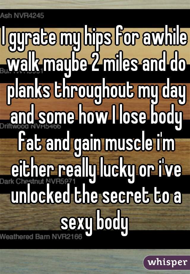 I gyrate my hips for awhile walk maybe 2 miles and do planks throughout my day and some how I lose body fat and gain muscle i'm either really lucky or i've unlocked the secret to a sexy body 